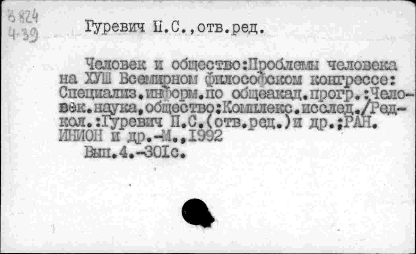 ﻿Гуревич П.С.»отв.ред.
НК
человек и общество шроолеш человека на ХУШ Всемирном философском конгрессе: Специалпз•игаФорм. по общеакад. прогр. :Чело-век. наука, общество гКалиекс • послед./Род-кол. :1уревич П.С.(отв.ред.)и др.;РАЛ. ШМОН и др.-.1., 1992
Вш.4.-301с.